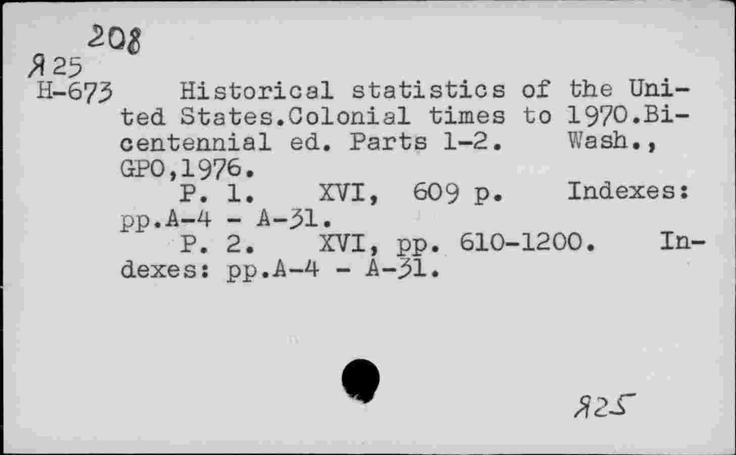 ﻿H-6 7.5	Historical statistics of the Uni-
ted States.Colonial times to 197O.B1-centennial ed. Parts 1-2. Wash., GPO,1976.
P. 1. XVI, 609 p. Indexes: pp.A-4 - A-j>l.
P. 2. XVI, pp. 610-1200. Indexes: pp.A-4 - A-^l.